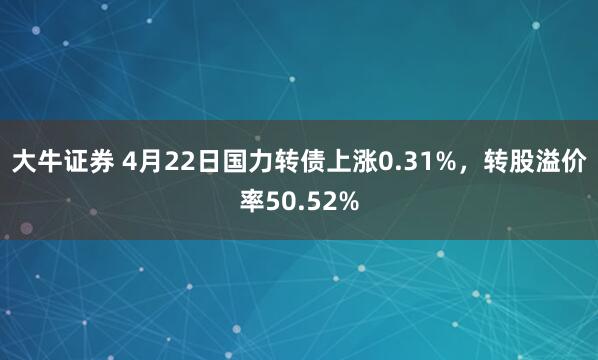 大牛证券 4月22日国力转债上涨0.31%，转股溢价率50.52%