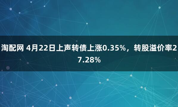 淘配网 4月22日上声转债上涨0.35%，转股溢价率27.28%