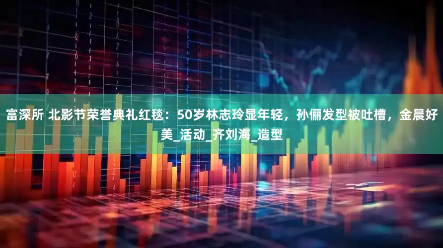 富深所 北影节荣誉典礼红毯：50岁林志玲显年轻，孙俪发型被吐槽，金晨好美_活动_齐刘海_造型