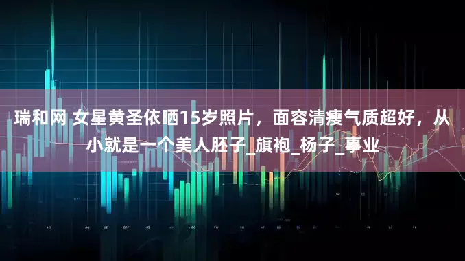 瑞和网 女星黄圣依晒15岁照片，面容清瘦气质超好，从小就是一个美人胚子_旗袍_杨子_事业