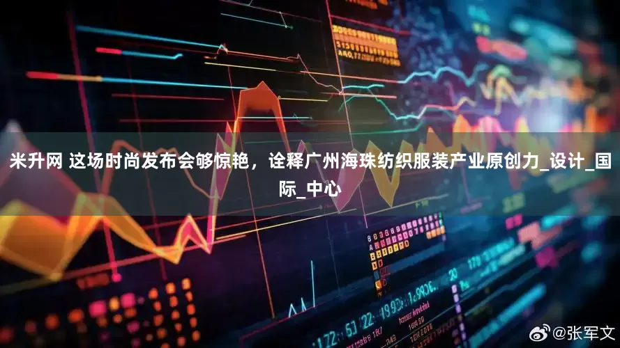 米升网 这场时尚发布会够惊艳，诠释广州海珠纺织服装产业原创力_设计_国际_中心