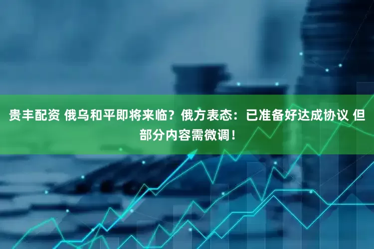 贵丰配资 俄乌和平即将来临？俄方表态：已准备好达成协议 但部分内容需微调！