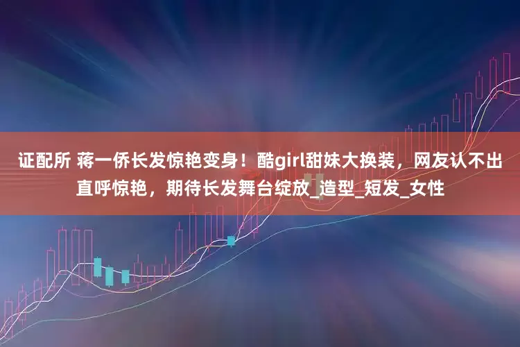 证配所 蒋一侨长发惊艳变身！酷girl甜妹大换装，网友认不出直呼惊艳，期待长发舞台绽放_造型_短发_女性