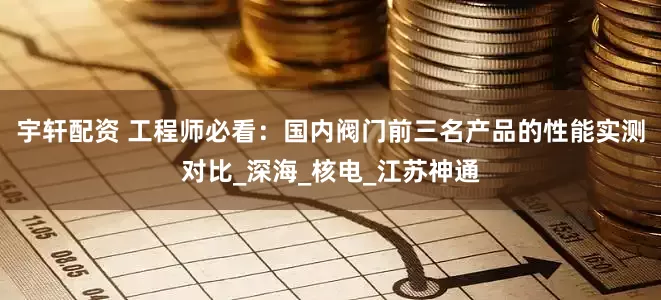 宇轩配资 工程师必看：国内阀门前三名产品的性能实测对比_深海_核电_江苏神通