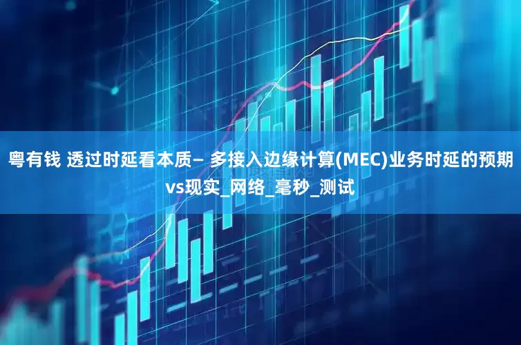 粤有钱 透过时延看本质— 多接入边缘计算(MEC)业务时延的预期vs现实_网络_毫秒_测试