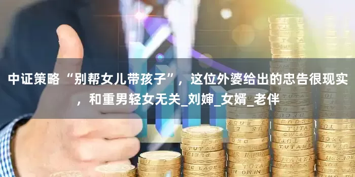 中证策略 “别帮女儿带孩子”，这位外婆给出的忠告很现实，和重男轻女无关_刘婶_女婿_老伴