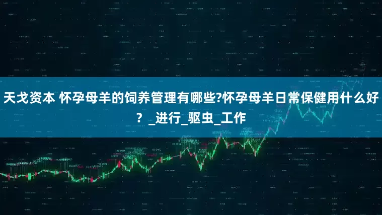 天戈资本 怀孕母羊的饲养管理有哪些?怀孕母羊日常保健用什么好？_进行_驱虫_工作