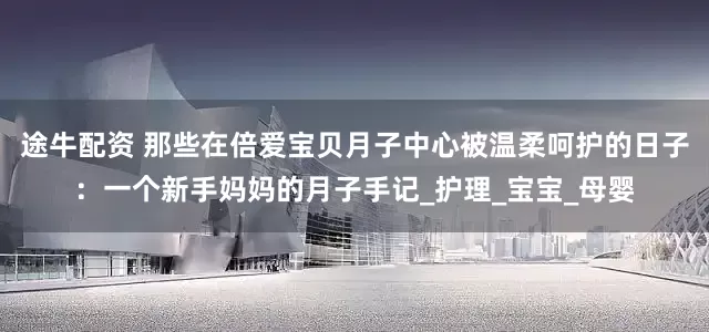 途牛配资 那些在倍爱宝贝月子中心被温柔呵护的日子：一个新手妈妈的月子手记_护理_宝宝_母婴
