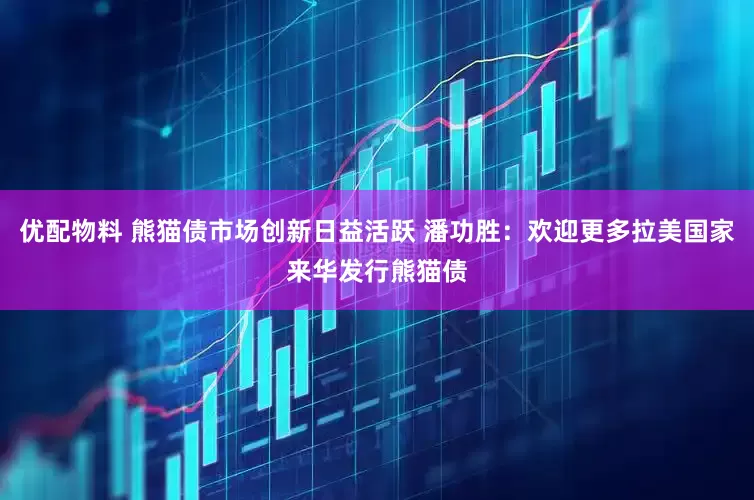 优配物料 熊猫债市场创新日益活跃 潘功胜：欢迎更多拉美国家来华发行熊猫债