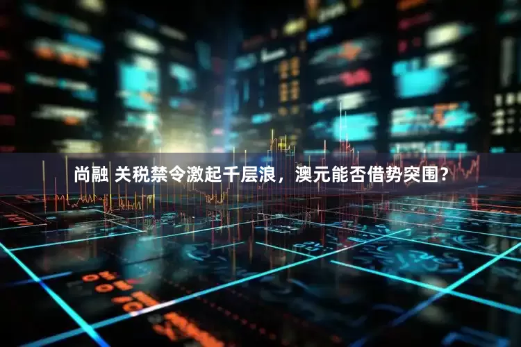 尚融 关税禁令激起千层浪，澳元能否借势突围？