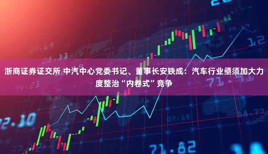 浙商证券证交所 中汽中心党委书记、董事长安铁成：汽车行业亟须加大力度整治“内卷式”竞争