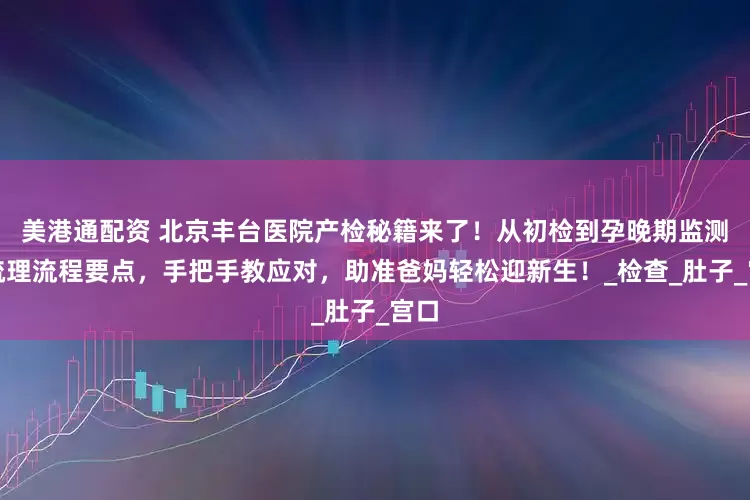 美港通配资 北京丰台医院产检秘籍来了！从初检到孕晚期监测，梳理流程要点，手把手教应对，助准爸妈轻松迎新生！_检查_肚子_宫口