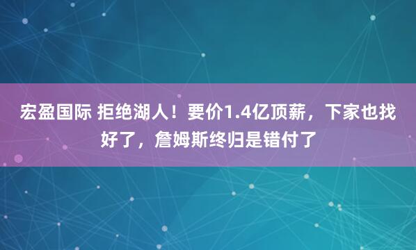 宏盈国际 拒绝湖人！要价1.4亿顶薪，下家也找好了，詹姆斯终归是错付了