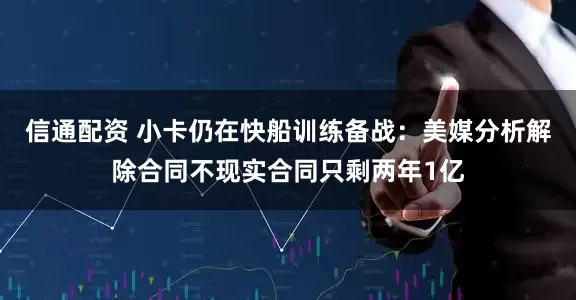 信通配资 小卡仍在快船训练备战：美媒分析解除合同不现实合同只剩两年1亿