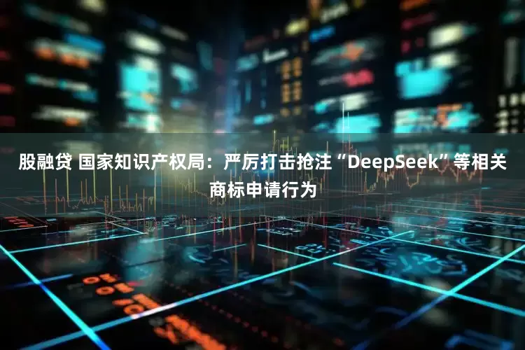 股融贷 国家知识产权局：严厉打击抢注“DeepSeek”等相关商标申请行为