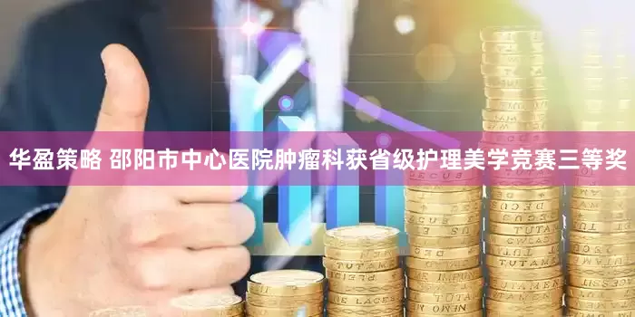 华盈策略 邵阳市中心医院肿瘤科获省级护理美学竞赛三等奖
